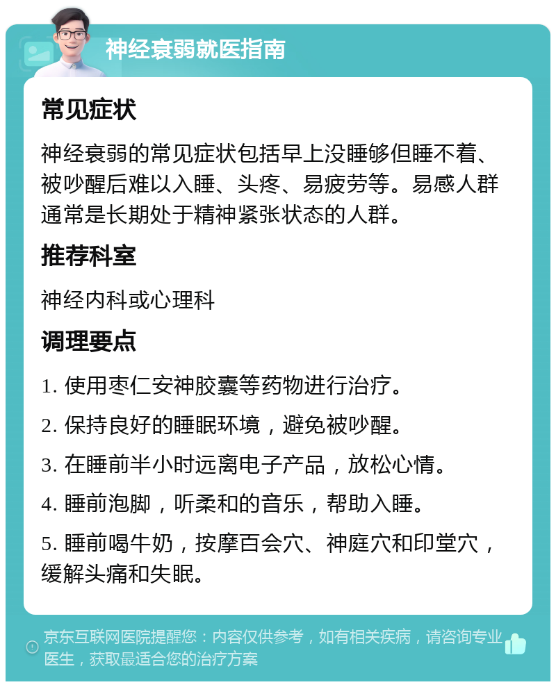 神经衰弱就医指南 常见症状 神经衰弱的常见症状包括早上没睡够但睡不着、被吵醒后难以入睡、头疼、易疲劳等。易感人群通常是长期处于精神紧张状态的人群。 推荐科室 神经内科或心理科 调理要点 1. 使用枣仁安神胶囊等药物进行治疗。 2. 保持良好的睡眠环境，避免被吵醒。 3. 在睡前半小时远离电子产品，放松心情。 4. 睡前泡脚，听柔和的音乐，帮助入睡。 5. 睡前喝牛奶，按摩百会穴、神庭穴和印堂穴，缓解头痛和失眠。