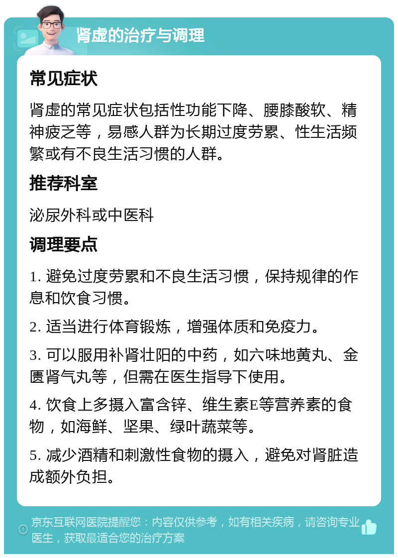 肾虚的治疗与调理 常见症状 肾虚的常见症状包括性功能下降、腰膝酸软、精神疲乏等，易感人群为长期过度劳累、性生活频繁或有不良生活习惯的人群。 推荐科室 泌尿外科或中医科 调理要点 1. 避免过度劳累和不良生活习惯，保持规律的作息和饮食习惯。 2. 适当进行体育锻炼，增强体质和免疫力。 3. 可以服用补肾壮阳的中药，如六味地黄丸、金匮肾气丸等，但需在医生指导下使用。 4. 饮食上多摄入富含锌、维生素E等营养素的食物，如海鲜、坚果、绿叶蔬菜等。 5. 减少酒精和刺激性食物的摄入，避免对肾脏造成额外负担。