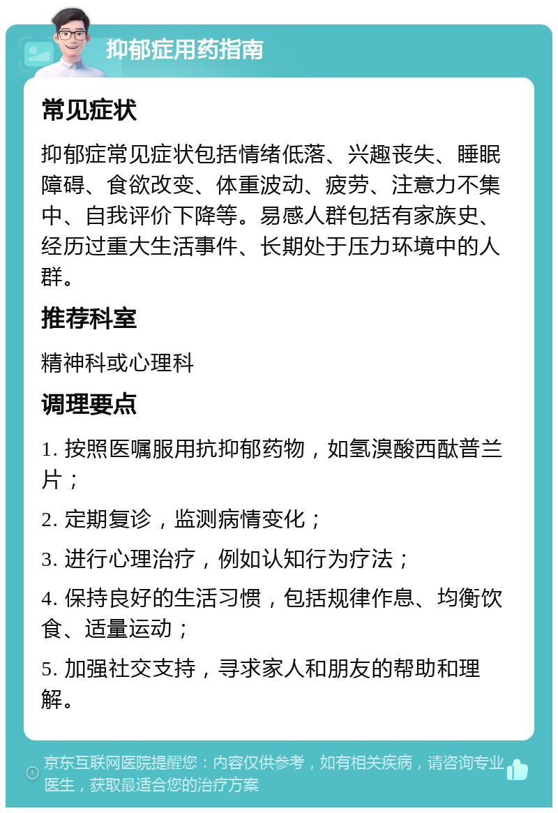 抑郁症用药指南 常见症状 抑郁症常见症状包括情绪低落、兴趣丧失、睡眠障碍、食欲改变、体重波动、疲劳、注意力不集中、自我评价下降等。易感人群包括有家族史、经历过重大生活事件、长期处于压力环境中的人群。 推荐科室 精神科或心理科 调理要点 1. 按照医嘱服用抗抑郁药物，如氢溴酸西酞普兰片； 2. 定期复诊，监测病情变化； 3. 进行心理治疗，例如认知行为疗法； 4. 保持良好的生活习惯，包括规律作息、均衡饮食、适量运动； 5. 加强社交支持，寻求家人和朋友的帮助和理解。