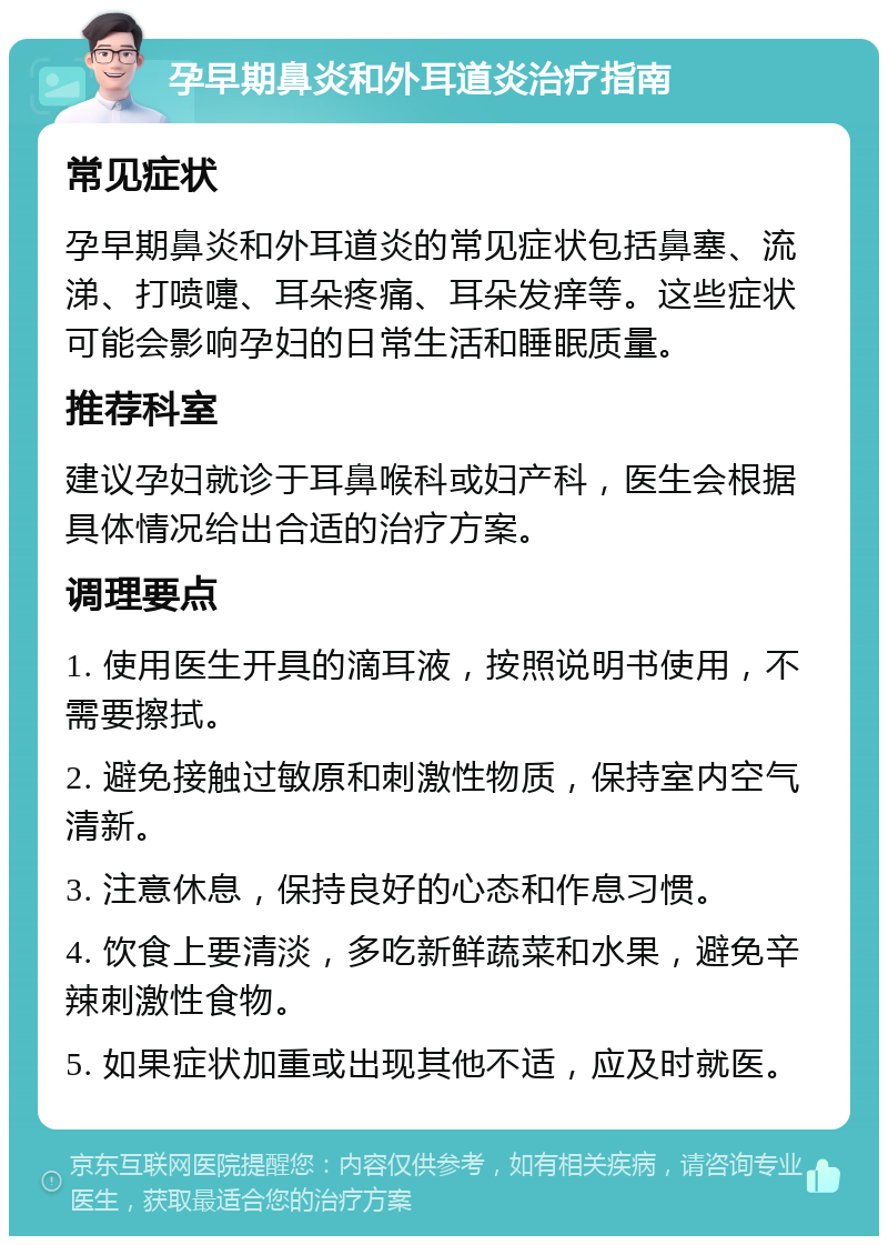 孕早期鼻炎和外耳道炎治疗指南 常见症状 孕早期鼻炎和外耳道炎的常见症状包括鼻塞、流涕、打喷嚏、耳朵疼痛、耳朵发痒等。这些症状可能会影响孕妇的日常生活和睡眠质量。 推荐科室 建议孕妇就诊于耳鼻喉科或妇产科，医生会根据具体情况给出合适的治疗方案。 调理要点 1. 使用医生开具的滴耳液，按照说明书使用，不需要擦拭。 2. 避免接触过敏原和刺激性物质，保持室内空气清新。 3. 注意休息，保持良好的心态和作息习惯。 4. 饮食上要清淡，多吃新鲜蔬菜和水果，避免辛辣刺激性食物。 5. 如果症状加重或出现其他不适，应及时就医。