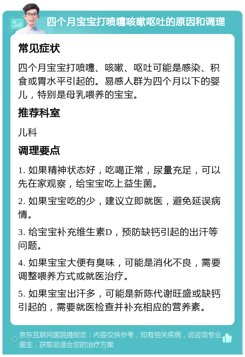 四个月宝宝打喷嚏咳嗽呕吐的原因和调理 常见症状 四个月宝宝打喷嚏、咳嗽、呕吐可能是感染、积食或胃水平引起的。易感人群为四个月以下的婴儿，特别是母乳喂养的宝宝。 推荐科室 儿科 调理要点 1. 如果精神状态好，吃喝正常，尿量充足，可以先在家观察，给宝宝吃上益生菌。 2. 如果宝宝吃的少，建议立即就医，避免延误病情。 3. 给宝宝补充维生素D，预防缺钙引起的出汗等问题。 4. 如果宝宝大便有臭味，可能是消化不良，需要调整喂养方式或就医治疗。 5. 如果宝宝出汗多，可能是新陈代谢旺盛或缺钙引起的，需要就医检查并补充相应的营养素。