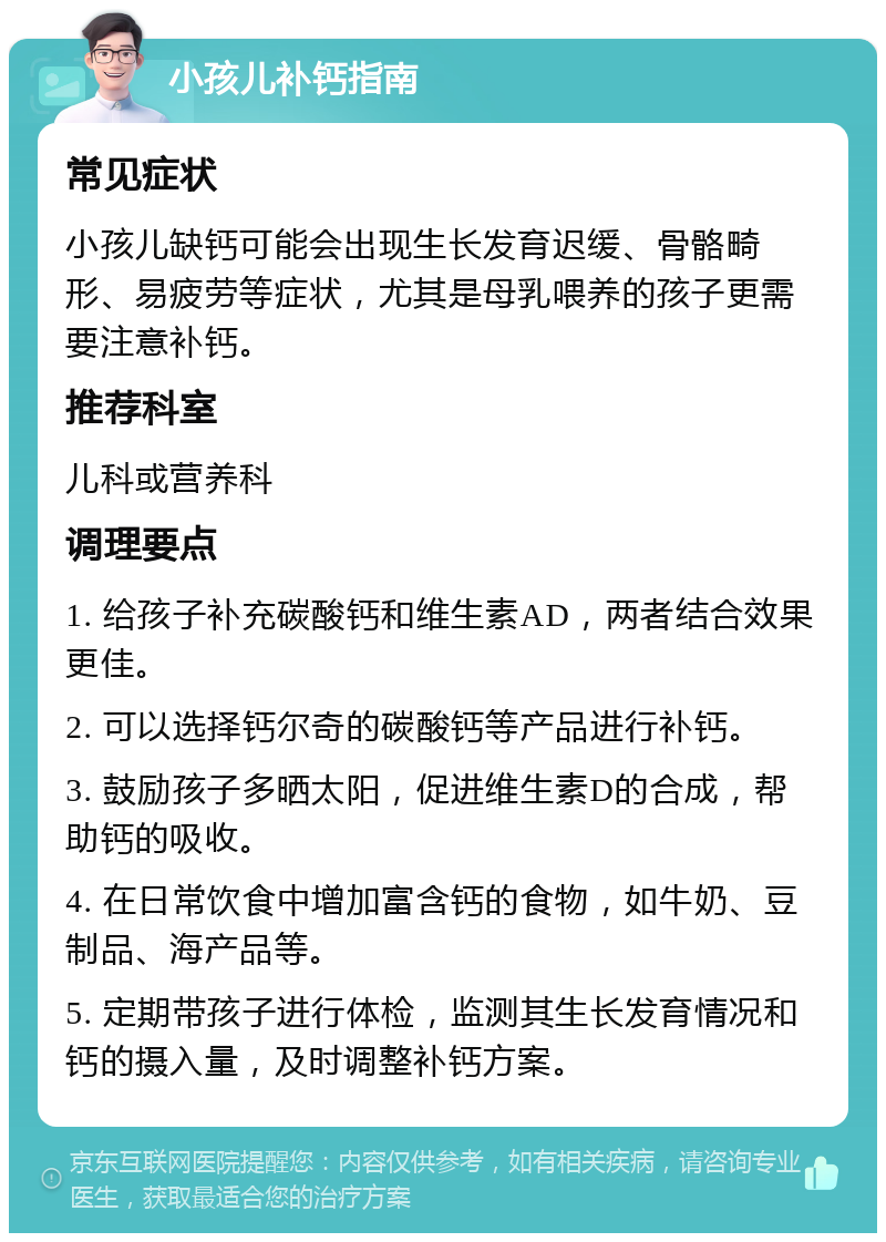 小孩儿补钙指南 常见症状 小孩儿缺钙可能会出现生长发育迟缓、骨骼畸形、易疲劳等症状，尤其是母乳喂养的孩子更需要注意补钙。 推荐科室 儿科或营养科 调理要点 1. 给孩子补充碳酸钙和维生素AD，两者结合效果更佳。 2. 可以选择钙尔奇的碳酸钙等产品进行补钙。 3. 鼓励孩子多晒太阳，促进维生素D的合成，帮助钙的吸收。 4. 在日常饮食中增加富含钙的食物，如牛奶、豆制品、海产品等。 5. 定期带孩子进行体检，监测其生长发育情况和钙的摄入量，及时调整补钙方案。