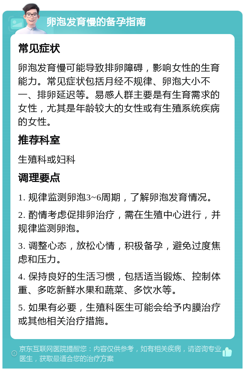 卵泡发育慢的备孕指南 常见症状 卵泡发育慢可能导致排卵障碍，影响女性的生育能力。常见症状包括月经不规律、卵泡大小不一、排卵延迟等。易感人群主要是有生育需求的女性，尤其是年龄较大的女性或有生殖系统疾病的女性。 推荐科室 生殖科或妇科 调理要点 1. 规律监测卵泡3~6周期，了解卵泡发育情况。 2. 酌情考虑促排卵治疗，需在生殖中心进行，并规律监测卵泡。 3. 调整心态，放松心情，积极备孕，避免过度焦虑和压力。 4. 保持良好的生活习惯，包括适当锻炼、控制体重、多吃新鲜水果和蔬菜、多饮水等。 5. 如果有必要，生殖科医生可能会给予内膜治疗或其他相关治疗措施。