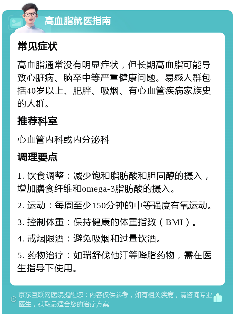 高血脂就医指南 常见症状 高血脂通常没有明显症状，但长期高血脂可能导致心脏病、脑卒中等严重健康问题。易感人群包括40岁以上、肥胖、吸烟、有心血管疾病家族史的人群。 推荐科室 心血管内科或内分泌科 调理要点 1. 饮食调整：减少饱和脂肪酸和胆固醇的摄入，增加膳食纤维和omega-3脂肪酸的摄入。 2. 运动：每周至少150分钟的中等强度有氧运动。 3. 控制体重：保持健康的体重指数（BMI）。 4. 戒烟限酒：避免吸烟和过量饮酒。 5. 药物治疗：如瑞舒伐他汀等降脂药物，需在医生指导下使用。