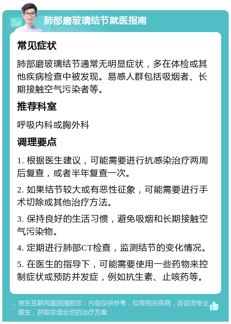 肺部磨玻璃结节就医指南 常见症状 肺部磨玻璃结节通常无明显症状，多在体检或其他疾病检查中被发现。易感人群包括吸烟者、长期接触空气污染者等。 推荐科室 呼吸内科或胸外科 调理要点 1. 根据医生建议，可能需要进行抗感染治疗两周后复查，或者半年复查一次。 2. 如果结节较大或有恶性征象，可能需要进行手术切除或其他治疗方法。 3. 保持良好的生活习惯，避免吸烟和长期接触空气污染物。 4. 定期进行肺部CT检查，监测结节的变化情况。 5. 在医生的指导下，可能需要使用一些药物来控制症状或预防并发症，例如抗生素、止咳药等。