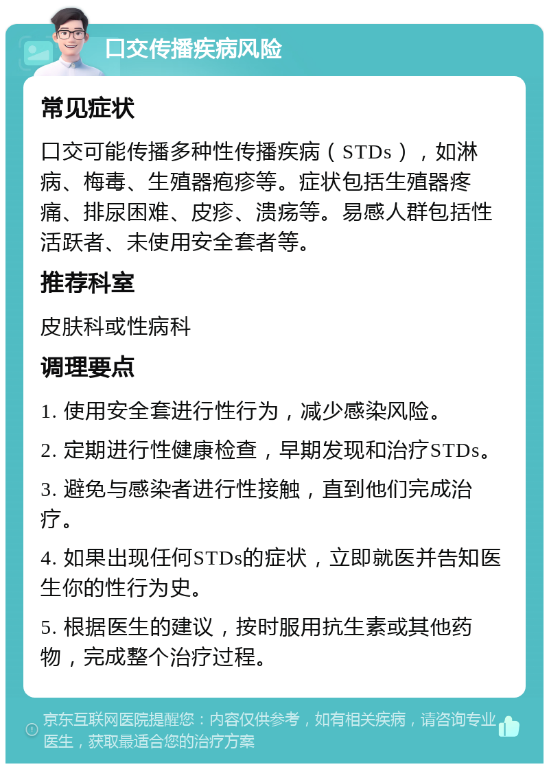 口交传播疾病风险 常见症状 口交可能传播多种性传播疾病（STDs），如淋病、梅毒、生殖器疱疹等。症状包括生殖器疼痛、排尿困难、皮疹、溃疡等。易感人群包括性活跃者、未使用安全套者等。 推荐科室 皮肤科或性病科 调理要点 1. 使用安全套进行性行为，减少感染风险。 2. 定期进行性健康检查，早期发现和治疗STDs。 3. 避免与感染者进行性接触，直到他们完成治疗。 4. 如果出现任何STDs的症状，立即就医并告知医生你的性行为史。 5. 根据医生的建议，按时服用抗生素或其他药物，完成整个治疗过程。