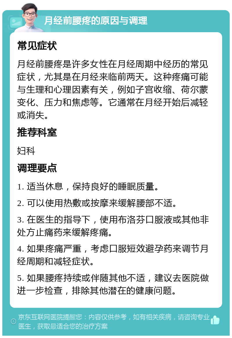 月经前腰疼的原因与调理 常见症状 月经前腰疼是许多女性在月经周期中经历的常见症状，尤其是在月经来临前两天。这种疼痛可能与生理和心理因素有关，例如子宫收缩、荷尔蒙变化、压力和焦虑等。它通常在月经开始后减轻或消失。 推荐科室 妇科 调理要点 1. 适当休息，保持良好的睡眠质量。 2. 可以使用热敷或按摩来缓解腰部不适。 3. 在医生的指导下，使用布洛芬口服液或其他非处方止痛药来缓解疼痛。 4. 如果疼痛严重，考虑口服短效避孕药来调节月经周期和减轻症状。 5. 如果腰疼持续或伴随其他不适，建议去医院做进一步检查，排除其他潜在的健康问题。