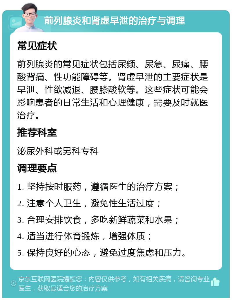 前列腺炎和肾虚早泄的治疗与调理 常见症状 前列腺炎的常见症状包括尿频、尿急、尿痛、腰酸背痛、性功能障碍等。肾虚早泄的主要症状是早泄、性欲减退、腰膝酸软等。这些症状可能会影响患者的日常生活和心理健康，需要及时就医治疗。 推荐科室 泌尿外科或男科专科 调理要点 1. 坚持按时服药，遵循医生的治疗方案； 2. 注意个人卫生，避免性生活过度； 3. 合理安排饮食，多吃新鲜蔬菜和水果； 4. 适当进行体育锻炼，增强体质； 5. 保持良好的心态，避免过度焦虑和压力。