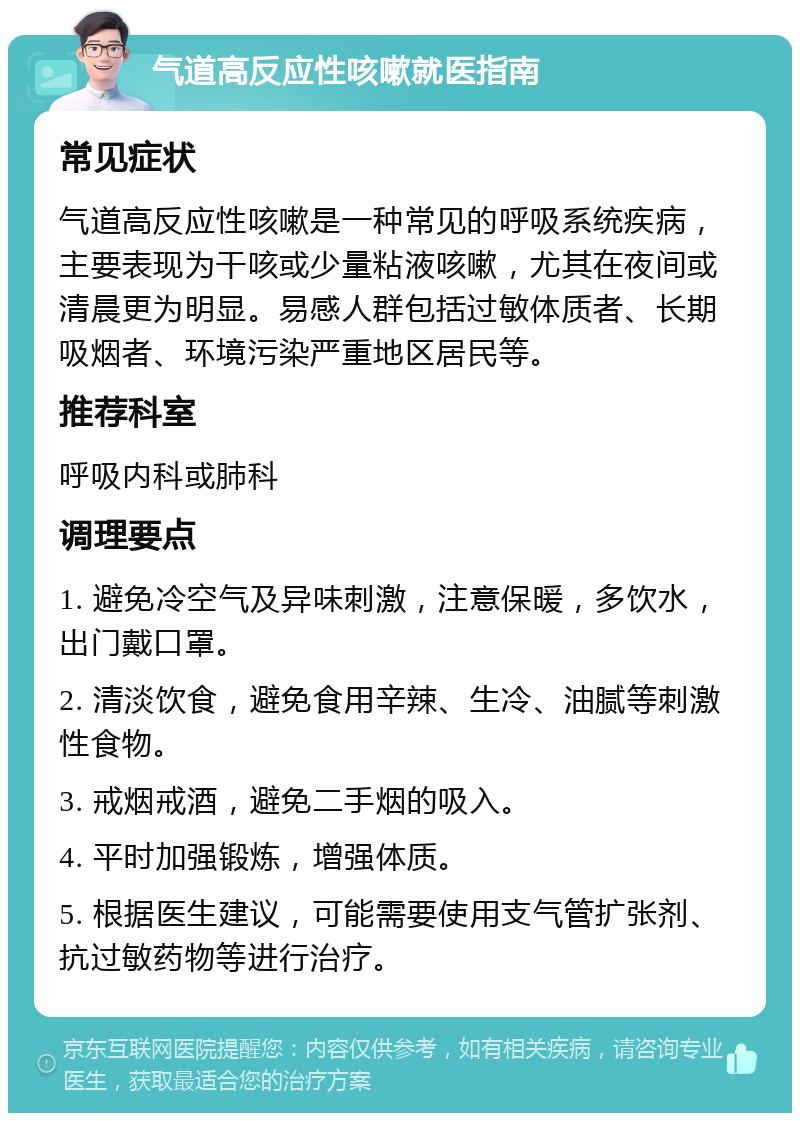 气道高反应性咳嗽就医指南 常见症状 气道高反应性咳嗽是一种常见的呼吸系统疾病，主要表现为干咳或少量粘液咳嗽，尤其在夜间或清晨更为明显。易感人群包括过敏体质者、长期吸烟者、环境污染严重地区居民等。 推荐科室 呼吸内科或肺科 调理要点 1. 避免冷空气及异味刺激，注意保暖，多饮水，出门戴口罩。 2. 清淡饮食，避免食用辛辣、生冷、油腻等刺激性食物。 3. 戒烟戒酒，避免二手烟的吸入。 4. 平时加强锻炼，增强体质。 5. 根据医生建议，可能需要使用支气管扩张剂、抗过敏药物等进行治疗。