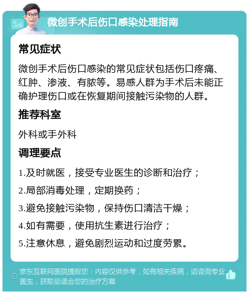 微创手术后伤口感染处理指南 常见症状 微创手术后伤口感染的常见症状包括伤口疼痛、红肿、渗液、有脓等。易感人群为手术后未能正确护理伤口或在恢复期间接触污染物的人群。 推荐科室 外科或手外科 调理要点 1.及时就医，接受专业医生的诊断和治疗； 2.局部消毒处理，定期换药； 3.避免接触污染物，保持伤口清洁干燥； 4.如有需要，使用抗生素进行治疗； 5.注意休息，避免剧烈运动和过度劳累。