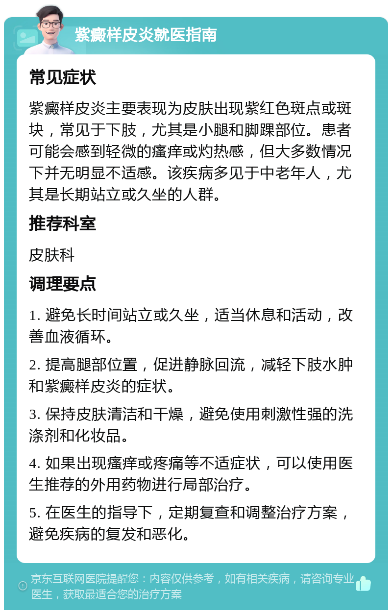 紫癜样皮炎就医指南 常见症状 紫癜样皮炎主要表现为皮肤出现紫红色斑点或斑块，常见于下肢，尤其是小腿和脚踝部位。患者可能会感到轻微的瘙痒或灼热感，但大多数情况下并无明显不适感。该疾病多见于中老年人，尤其是长期站立或久坐的人群。 推荐科室 皮肤科 调理要点 1. 避免长时间站立或久坐，适当休息和活动，改善血液循环。 2. 提高腿部位置，促进静脉回流，减轻下肢水肿和紫癜样皮炎的症状。 3. 保持皮肤清洁和干燥，避免使用刺激性强的洗涤剂和化妆品。 4. 如果出现瘙痒或疼痛等不适症状，可以使用医生推荐的外用药物进行局部治疗。 5. 在医生的指导下，定期复查和调整治疗方案，避免疾病的复发和恶化。