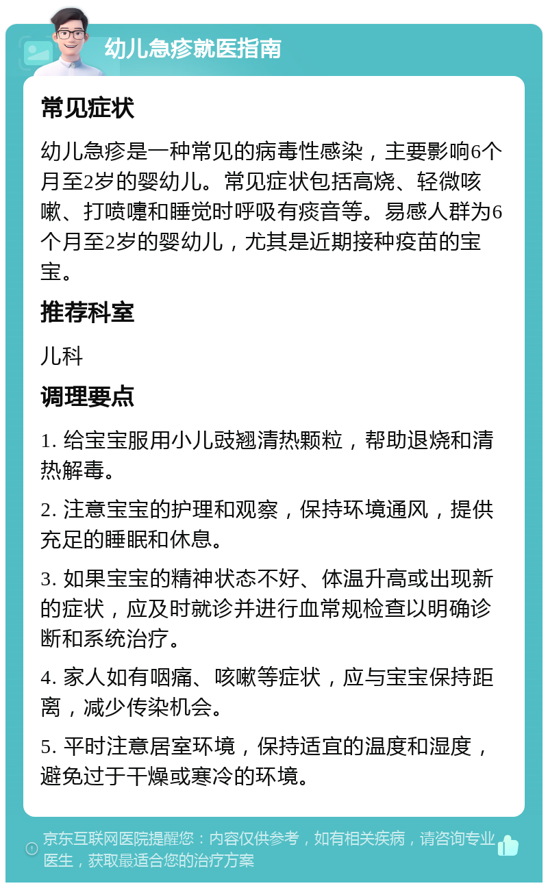 幼儿急疹就医指南 常见症状 幼儿急疹是一种常见的病毒性感染，主要影响6个月至2岁的婴幼儿。常见症状包括高烧、轻微咳嗽、打喷嚏和睡觉时呼吸有痰音等。易感人群为6个月至2岁的婴幼儿，尤其是近期接种疫苗的宝宝。 推荐科室 儿科 调理要点 1. 给宝宝服用小儿豉翘清热颗粒，帮助退烧和清热解毒。 2. 注意宝宝的护理和观察，保持环境通风，提供充足的睡眠和休息。 3. 如果宝宝的精神状态不好、体温升高或出现新的症状，应及时就诊并进行血常规检查以明确诊断和系统治疗。 4. 家人如有咽痛、咳嗽等症状，应与宝宝保持距离，减少传染机会。 5. 平时注意居室环境，保持适宜的温度和湿度，避免过于干燥或寒冷的环境。