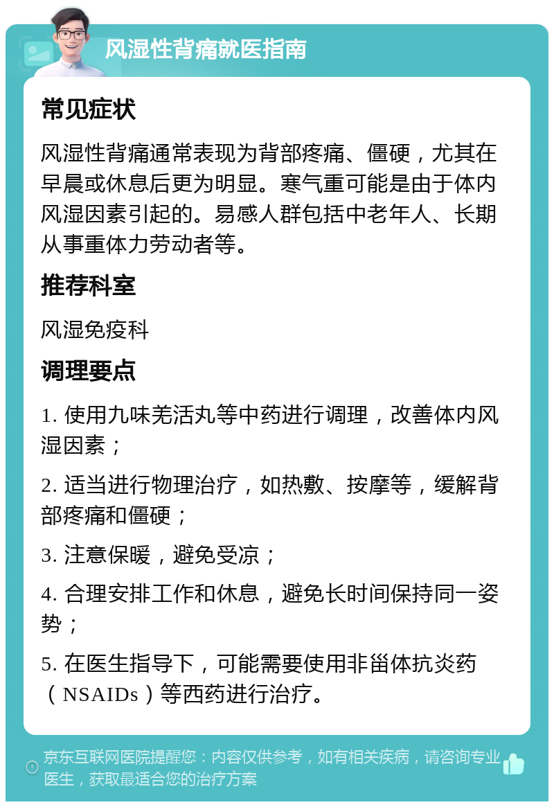 风湿性背痛就医指南 常见症状 风湿性背痛通常表现为背部疼痛、僵硬，尤其在早晨或休息后更为明显。寒气重可能是由于体内风湿因素引起的。易感人群包括中老年人、长期从事重体力劳动者等。 推荐科室 风湿免疫科 调理要点 1. 使用九味羌活丸等中药进行调理，改善体内风湿因素； 2. 适当进行物理治疗，如热敷、按摩等，缓解背部疼痛和僵硬； 3. 注意保暖，避免受凉； 4. 合理安排工作和休息，避免长时间保持同一姿势； 5. 在医生指导下，可能需要使用非甾体抗炎药（NSAIDs）等西药进行治疗。