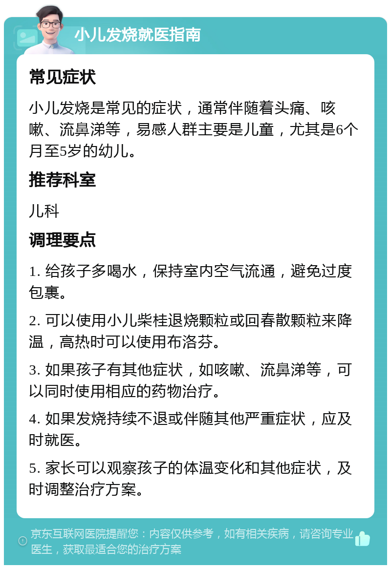 小儿发烧就医指南 常见症状 小儿发烧是常见的症状，通常伴随着头痛、咳嗽、流鼻涕等，易感人群主要是儿童，尤其是6个月至5岁的幼儿。 推荐科室 儿科 调理要点 1. 给孩子多喝水，保持室内空气流通，避免过度包裹。 2. 可以使用小儿柴桂退烧颗粒或回春散颗粒来降温，高热时可以使用布洛芬。 3. 如果孩子有其他症状，如咳嗽、流鼻涕等，可以同时使用相应的药物治疗。 4. 如果发烧持续不退或伴随其他严重症状，应及时就医。 5. 家长可以观察孩子的体温变化和其他症状，及时调整治疗方案。