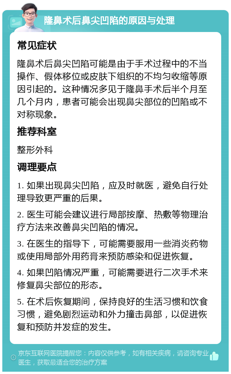 隆鼻术后鼻尖凹陷的原因与处理 常见症状 隆鼻术后鼻尖凹陷可能是由于手术过程中的不当操作、假体移位或皮肤下组织的不均匀收缩等原因引起的。这种情况多见于隆鼻手术后半个月至几个月内，患者可能会出现鼻尖部位的凹陷或不对称现象。 推荐科室 整形外科 调理要点 1. 如果出现鼻尖凹陷，应及时就医，避免自行处理导致更严重的后果。 2. 医生可能会建议进行局部按摩、热敷等物理治疗方法来改善鼻尖凹陷的情况。 3. 在医生的指导下，可能需要服用一些消炎药物或使用局部外用药膏来预防感染和促进恢复。 4. 如果凹陷情况严重，可能需要进行二次手术来修复鼻尖部位的形态。 5. 在术后恢复期间，保持良好的生活习惯和饮食习惯，避免剧烈运动和外力撞击鼻部，以促进恢复和预防并发症的发生。