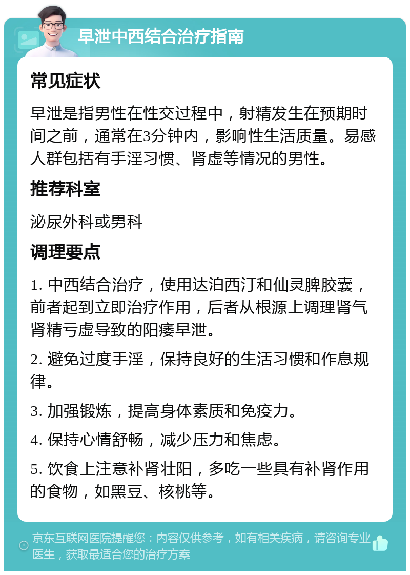 早泄中西结合治疗指南 常见症状 早泄是指男性在性交过程中，射精发生在预期时间之前，通常在3分钟内，影响性生活质量。易感人群包括有手淫习惯、肾虚等情况的男性。 推荐科室 泌尿外科或男科 调理要点 1. 中西结合治疗，使用达泊西汀和仙灵脾胶囊，前者起到立即治疗作用，后者从根源上调理肾气肾精亏虚导致的阳痿早泄。 2. 避免过度手淫，保持良好的生活习惯和作息规律。 3. 加强锻炼，提高身体素质和免疫力。 4. 保持心情舒畅，减少压力和焦虑。 5. 饮食上注意补肾壮阳，多吃一些具有补肾作用的食物，如黑豆、核桃等。