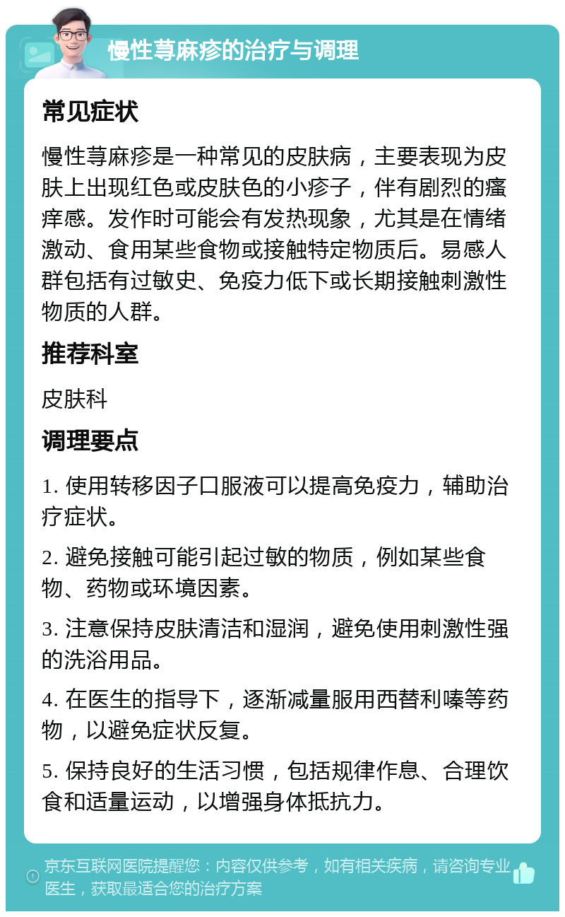 慢性荨麻疹的治疗与调理 常见症状 慢性荨麻疹是一种常见的皮肤病，主要表现为皮肤上出现红色或皮肤色的小疹子，伴有剧烈的瘙痒感。发作时可能会有发热现象，尤其是在情绪激动、食用某些食物或接触特定物质后。易感人群包括有过敏史、免疫力低下或长期接触刺激性物质的人群。 推荐科室 皮肤科 调理要点 1. 使用转移因子口服液可以提高免疫力，辅助治疗症状。 2. 避免接触可能引起过敏的物质，例如某些食物、药物或环境因素。 3. 注意保持皮肤清洁和湿润，避免使用刺激性强的洗浴用品。 4. 在医生的指导下，逐渐减量服用西替利嗪等药物，以避免症状反复。 5. 保持良好的生活习惯，包括规律作息、合理饮食和适量运动，以增强身体抵抗力。