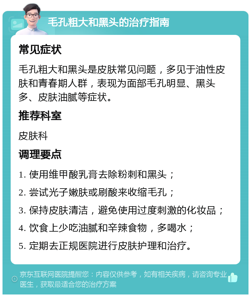 毛孔粗大和黑头的治疗指南 常见症状 毛孔粗大和黑头是皮肤常见问题，多见于油性皮肤和青春期人群，表现为面部毛孔明显、黑头多、皮肤油腻等症状。 推荐科室 皮肤科 调理要点 1. 使用维甲酸乳膏去除粉刺和黑头； 2. 尝试光子嫩肤或刷酸来收缩毛孔； 3. 保持皮肤清洁，避免使用过度刺激的化妆品； 4. 饮食上少吃油腻和辛辣食物，多喝水； 5. 定期去正规医院进行皮肤护理和治疗。