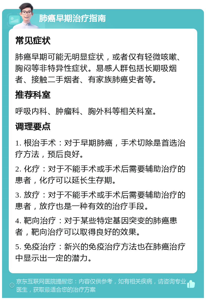 肺癌早期治疗指南 常见症状 肺癌早期可能无明显症状，或者仅有轻微咳嗽、胸闷等非特异性症状。易感人群包括长期吸烟者、接触二手烟者、有家族肺癌史者等。 推荐科室 呼吸内科、肿瘤科、胸外科等相关科室。 调理要点 1. 根治手术：对于早期肺癌，手术切除是首选治疗方法，预后良好。 2. 化疗：对于不能手术或手术后需要辅助治疗的患者，化疗可以延长生存期。 3. 放疗：对于不能手术或手术后需要辅助治疗的患者，放疗也是一种有效的治疗手段。 4. 靶向治疗：对于某些特定基因突变的肺癌患者，靶向治疗可以取得良好的效果。 5. 免疫治疗：新兴的免疫治疗方法也在肺癌治疗中显示出一定的潜力。