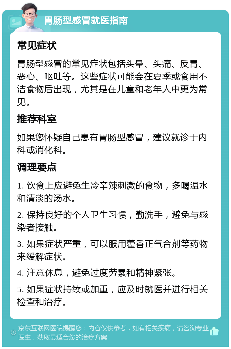 胃肠型感冒就医指南 常见症状 胃肠型感冒的常见症状包括头晕、头痛、反胃、恶心、呕吐等。这些症状可能会在夏季或食用不洁食物后出现，尤其是在儿童和老年人中更为常见。 推荐科室 如果您怀疑自己患有胃肠型感冒，建议就诊于内科或消化科。 调理要点 1. 饮食上应避免生冷辛辣刺激的食物，多喝温水和清淡的汤水。 2. 保持良好的个人卫生习惯，勤洗手，避免与感染者接触。 3. 如果症状严重，可以服用藿香正气合剂等药物来缓解症状。 4. 注意休息，避免过度劳累和精神紧张。 5. 如果症状持续或加重，应及时就医并进行相关检查和治疗。