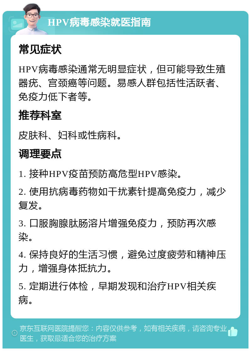 HPV病毒感染就医指南 常见症状 HPV病毒感染通常无明显症状，但可能导致生殖器疣、宫颈癌等问题。易感人群包括性活跃者、免疫力低下者等。 推荐科室 皮肤科、妇科或性病科。 调理要点 1. 接种HPV疫苗预防高危型HPV感染。 2. 使用抗病毒药物如干扰素针提高免疫力，减少复发。 3. 口服胸腺肽肠溶片增强免疫力，预防再次感染。 4. 保持良好的生活习惯，避免过度疲劳和精神压力，增强身体抵抗力。 5. 定期进行体检，早期发现和治疗HPV相关疾病。