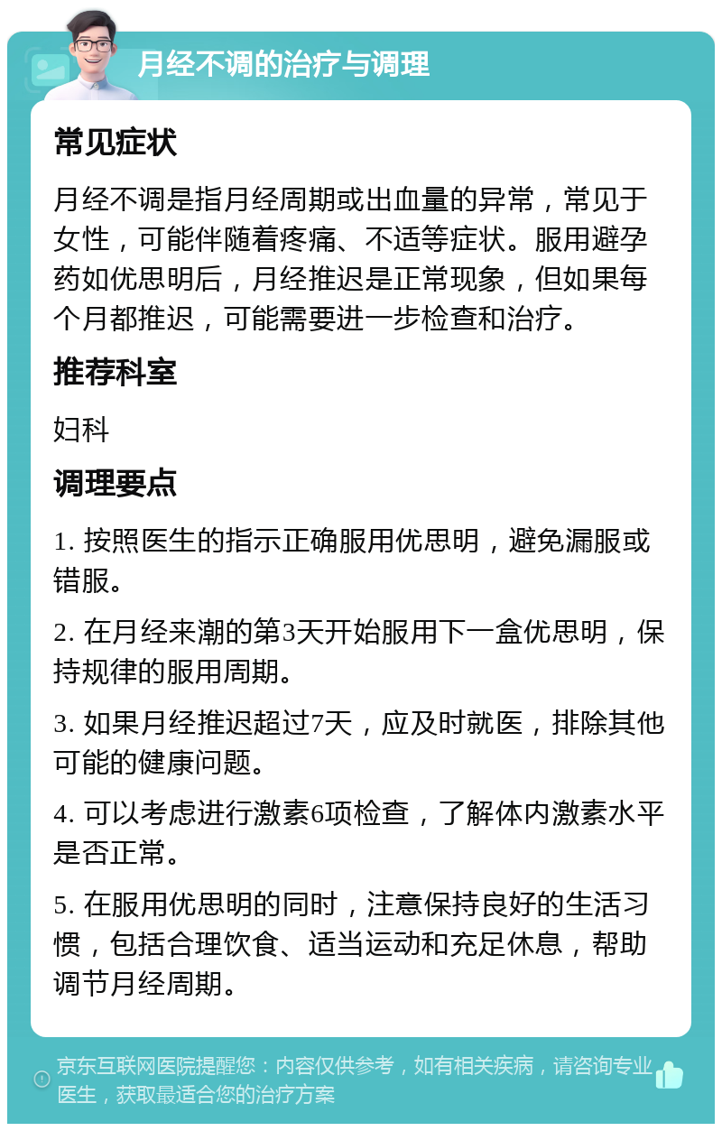 月经不调的治疗与调理 常见症状 月经不调是指月经周期或出血量的异常，常见于女性，可能伴随着疼痛、不适等症状。服用避孕药如优思明后，月经推迟是正常现象，但如果每个月都推迟，可能需要进一步检查和治疗。 推荐科室 妇科 调理要点 1. 按照医生的指示正确服用优思明，避免漏服或错服。 2. 在月经来潮的第3天开始服用下一盒优思明，保持规律的服用周期。 3. 如果月经推迟超过7天，应及时就医，排除其他可能的健康问题。 4. 可以考虑进行激素6项检查，了解体内激素水平是否正常。 5. 在服用优思明的同时，注意保持良好的生活习惯，包括合理饮食、适当运动和充足休息，帮助调节月经周期。