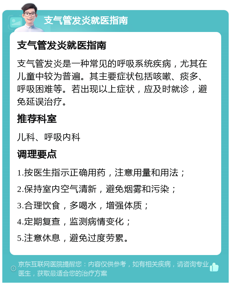 支气管发炎就医指南 支气管发炎就医指南 支气管发炎是一种常见的呼吸系统疾病，尤其在儿童中较为普遍。其主要症状包括咳嗽、痰多、呼吸困难等。若出现以上症状，应及时就诊，避免延误治疗。 推荐科室 儿科、呼吸内科 调理要点 1.按医生指示正确用药，注意用量和用法； 2.保持室内空气清新，避免烟雾和污染； 3.合理饮食，多喝水，增强体质； 4.定期复查，监测病情变化； 5.注意休息，避免过度劳累。