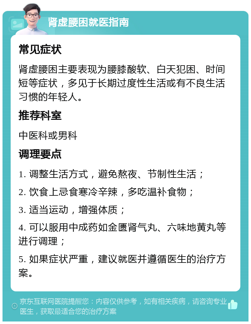 肾虚腰困就医指南 常见症状 肾虚腰困主要表现为腰膝酸软、白天犯困、时间短等症状，多见于长期过度性生活或有不良生活习惯的年轻人。 推荐科室 中医科或男科 调理要点 1. 调整生活方式，避免熬夜、节制性生活； 2. 饮食上忌食寒冷辛辣，多吃温补食物； 3. 适当运动，增强体质； 4. 可以服用中成药如金匮肾气丸、六味地黄丸等进行调理； 5. 如果症状严重，建议就医并遵循医生的治疗方案。