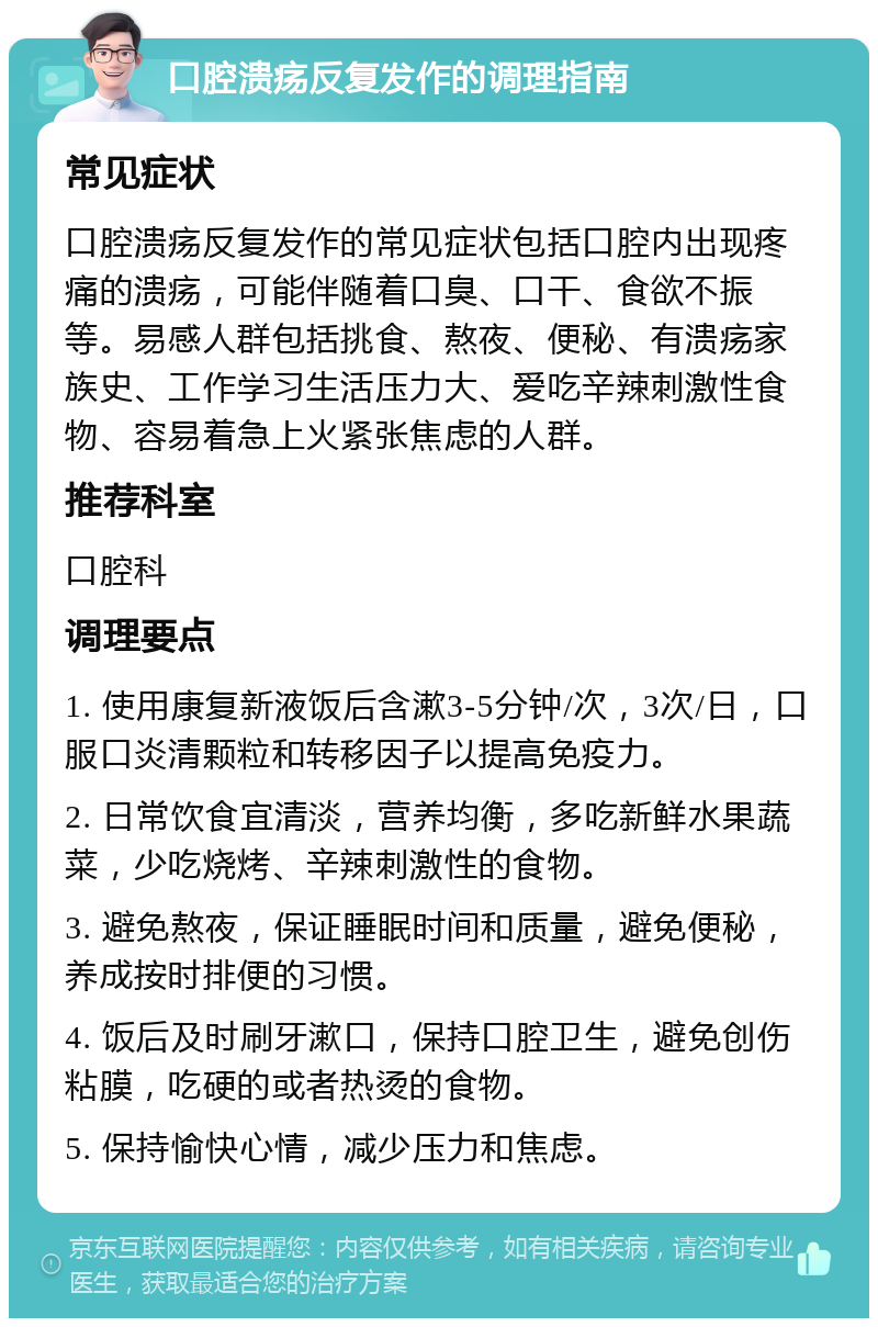 口腔溃疡反复发作的调理指南 常见症状 口腔溃疡反复发作的常见症状包括口腔内出现疼痛的溃疡，可能伴随着口臭、口干、食欲不振等。易感人群包括挑食、熬夜、便秘、有溃疡家族史、工作学习生活压力大、爱吃辛辣刺激性食物、容易着急上火紧张焦虑的人群。 推荐科室 口腔科 调理要点 1. 使用康复新液饭后含漱3-5分钟/次，3次/日，口服口炎清颗粒和转移因子以提高免疫力。 2. 日常饮食宜清淡，营养均衡，多吃新鲜水果蔬菜，少吃烧烤、辛辣刺激性的食物。 3. 避免熬夜，保证睡眠时间和质量，避免便秘，养成按时排便的习惯。 4. 饭后及时刷牙漱口，保持口腔卫生，避免创伤粘膜，吃硬的或者热烫的食物。 5. 保持愉快心情，减少压力和焦虑。