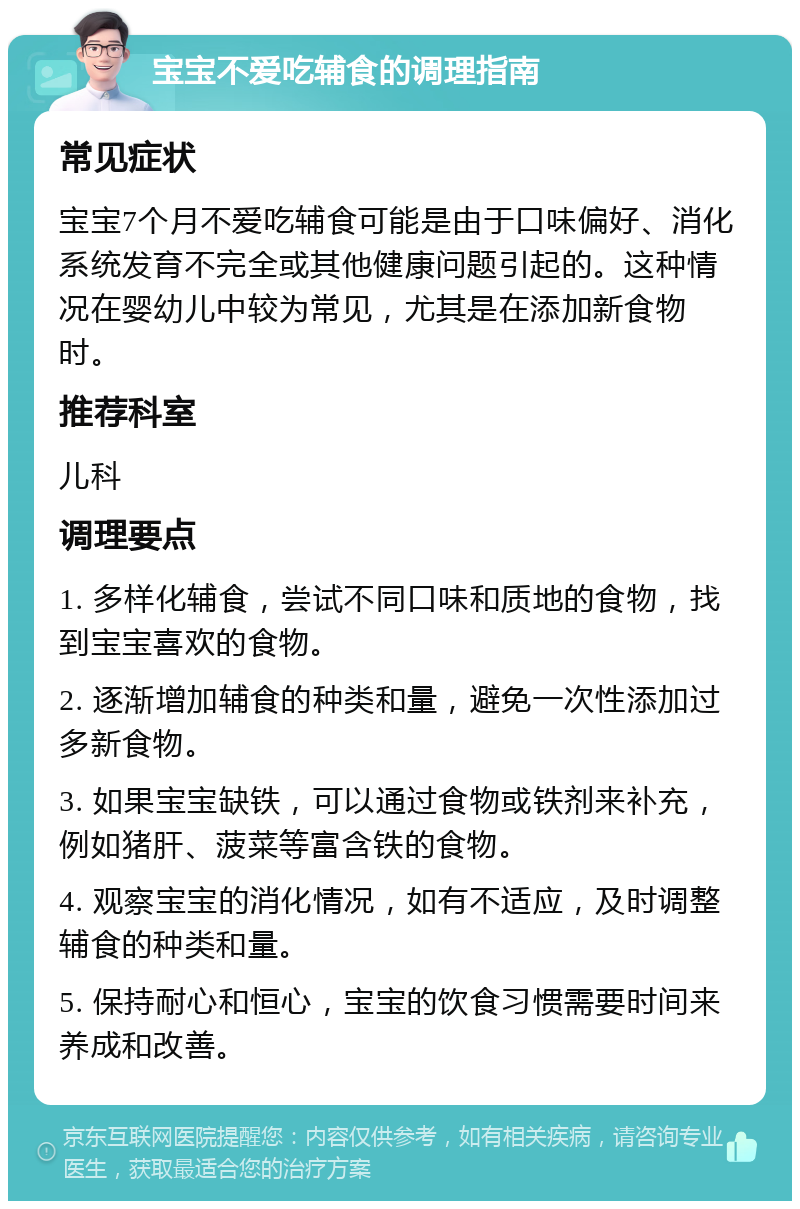 宝宝不爱吃辅食的调理指南 常见症状 宝宝7个月不爱吃辅食可能是由于口味偏好、消化系统发育不完全或其他健康问题引起的。这种情况在婴幼儿中较为常见，尤其是在添加新食物时。 推荐科室 儿科 调理要点 1. 多样化辅食，尝试不同口味和质地的食物，找到宝宝喜欢的食物。 2. 逐渐增加辅食的种类和量，避免一次性添加过多新食物。 3. 如果宝宝缺铁，可以通过食物或铁剂来补充，例如猪肝、菠菜等富含铁的食物。 4. 观察宝宝的消化情况，如有不适应，及时调整辅食的种类和量。 5. 保持耐心和恒心，宝宝的饮食习惯需要时间来养成和改善。