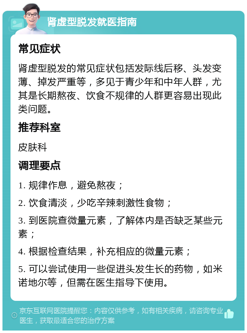 肾虚型脱发就医指南 常见症状 肾虚型脱发的常见症状包括发际线后移、头发变薄、掉发严重等，多见于青少年和中年人群，尤其是长期熬夜、饮食不规律的人群更容易出现此类问题。 推荐科室 皮肤科 调理要点 1. 规律作息，避免熬夜； 2. 饮食清淡，少吃辛辣刺激性食物； 3. 到医院查微量元素，了解体内是否缺乏某些元素； 4. 根据检查结果，补充相应的微量元素； 5. 可以尝试使用一些促进头发生长的药物，如米诺地尔等，但需在医生指导下使用。