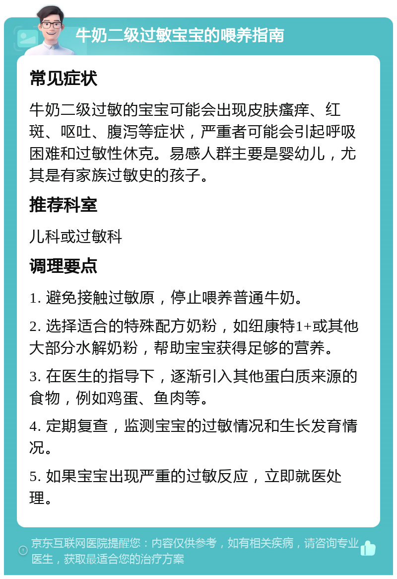 牛奶二级过敏宝宝的喂养指南 常见症状 牛奶二级过敏的宝宝可能会出现皮肤瘙痒、红斑、呕吐、腹泻等症状，严重者可能会引起呼吸困难和过敏性休克。易感人群主要是婴幼儿，尤其是有家族过敏史的孩子。 推荐科室 儿科或过敏科 调理要点 1. 避免接触过敏原，停止喂养普通牛奶。 2. 选择适合的特殊配方奶粉，如纽康特1+或其他大部分水解奶粉，帮助宝宝获得足够的营养。 3. 在医生的指导下，逐渐引入其他蛋白质来源的食物，例如鸡蛋、鱼肉等。 4. 定期复查，监测宝宝的过敏情况和生长发育情况。 5. 如果宝宝出现严重的过敏反应，立即就医处理。