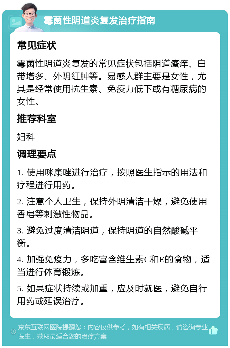 霉菌性阴道炎复发治疗指南 常见症状 霉菌性阴道炎复发的常见症状包括阴道瘙痒、白带增多、外阴红肿等。易感人群主要是女性，尤其是经常使用抗生素、免疫力低下或有糖尿病的女性。 推荐科室 妇科 调理要点 1. 使用咪康唑进行治疗，按照医生指示的用法和疗程进行用药。 2. 注意个人卫生，保持外阴清洁干燥，避免使用香皂等刺激性物品。 3. 避免过度清洁阴道，保持阴道的自然酸碱平衡。 4. 加强免疫力，多吃富含维生素C和E的食物，适当进行体育锻炼。 5. 如果症状持续或加重，应及时就医，避免自行用药或延误治疗。