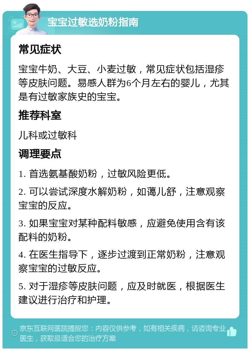 宝宝过敏选奶粉指南 常见症状 宝宝牛奶、大豆、小麦过敏，常见症状包括湿疹等皮肤问题。易感人群为6个月左右的婴儿，尤其是有过敏家族史的宝宝。 推荐科室 儿科或过敏科 调理要点 1. 首选氨基酸奶粉，过敏风险更低。 2. 可以尝试深度水解奶粉，如蔼儿舒，注意观察宝宝的反应。 3. 如果宝宝对某种配料敏感，应避免使用含有该配料的奶粉。 4. 在医生指导下，逐步过渡到正常奶粉，注意观察宝宝的过敏反应。 5. 对于湿疹等皮肤问题，应及时就医，根据医生建议进行治疗和护理。