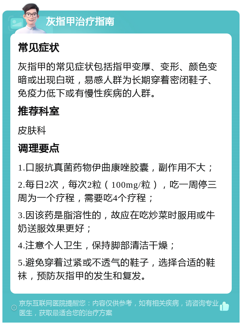 灰指甲治疗指南 常见症状 灰指甲的常见症状包括指甲变厚、变形、颜色变暗或出现白斑，易感人群为长期穿着密闭鞋子、免疫力低下或有慢性疾病的人群。 推荐科室 皮肤科 调理要点 1.口服抗真菌药物伊曲康唑胶囊，副作用不大； 2.每日2次，每次2粒（100mg/粒），吃一周停三周为一个疗程，需要吃4个疗程； 3.因该药是脂溶性的，故应在吃炒菜时服用或牛奶送服效果更好； 4.注意个人卫生，保持脚部清洁干燥； 5.避免穿着过紧或不透气的鞋子，选择合适的鞋袜，预防灰指甲的发生和复发。