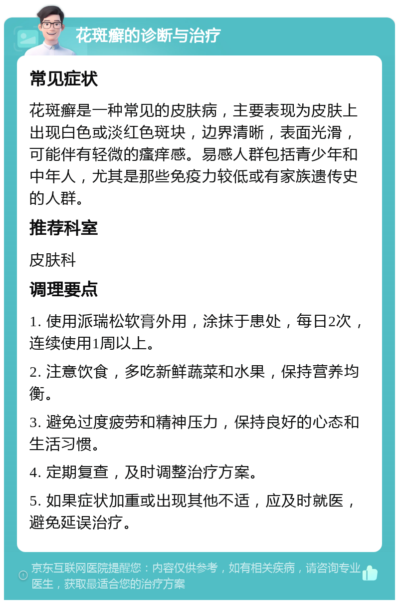 花斑癣的诊断与治疗 常见症状 花斑癣是一种常见的皮肤病，主要表现为皮肤上出现白色或淡红色斑块，边界清晰，表面光滑，可能伴有轻微的瘙痒感。易感人群包括青少年和中年人，尤其是那些免疫力较低或有家族遗传史的人群。 推荐科室 皮肤科 调理要点 1. 使用派瑞松软膏外用，涂抹于患处，每日2次，连续使用1周以上。 2. 注意饮食，多吃新鲜蔬菜和水果，保持营养均衡。 3. 避免过度疲劳和精神压力，保持良好的心态和生活习惯。 4. 定期复查，及时调整治疗方案。 5. 如果症状加重或出现其他不适，应及时就医，避免延误治疗。