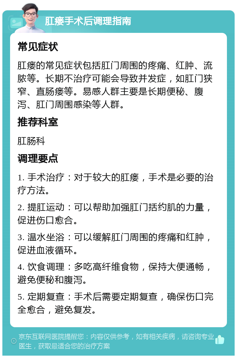 肛瘘手术后调理指南 常见症状 肛瘘的常见症状包括肛门周围的疼痛、红肿、流脓等。长期不治疗可能会导致并发症，如肛门狭窄、直肠瘘等。易感人群主要是长期便秘、腹泻、肛门周围感染等人群。 推荐科室 肛肠科 调理要点 1. 手术治疗：对于较大的肛瘘，手术是必要的治疗方法。 2. 提肛运动：可以帮助加强肛门括约肌的力量，促进伤口愈合。 3. 温水坐浴：可以缓解肛门周围的疼痛和红肿，促进血液循环。 4. 饮食调理：多吃高纤维食物，保持大便通畅，避免便秘和腹泻。 5. 定期复查：手术后需要定期复查，确保伤口完全愈合，避免复发。