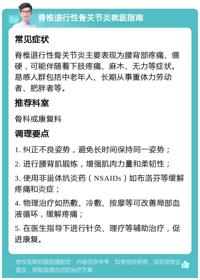 脊椎退行性骨关节炎就医指南 常见症状 脊椎退行性骨关节炎主要表现为腰背部疼痛、僵硬，可能伴随着下肢疼痛、麻木、无力等症状。易感人群包括中老年人、长期从事重体力劳动者、肥胖者等。 推荐科室 骨科或康复科 调理要点 1. 纠正不良姿势，避免长时间保持同一姿势； 2. 进行腰背肌锻炼，增强肌肉力量和柔韧性； 3. 使用非甾体抗炎药（NSAIDs）如布洛芬等缓解疼痛和炎症； 4. 物理治疗如热敷、冷敷、按摩等可改善局部血液循环，缓解疼痛； 5. 在医生指导下进行针灸、理疗等辅助治疗，促进康复。