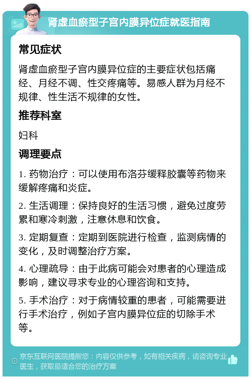 肾虚血瘀型子宫内膜异位症就医指南 常见症状 肾虚血瘀型子宫内膜异位症的主要症状包括痛经、月经不调、性交疼痛等。易感人群为月经不规律、性生活不规律的女性。 推荐科室 妇科 调理要点 1. 药物治疗：可以使用布洛芬缓释胶囊等药物来缓解疼痛和炎症。 2. 生活调理：保持良好的生活习惯，避免过度劳累和寒冷刺激，注意休息和饮食。 3. 定期复查：定期到医院进行检查，监测病情的变化，及时调整治疗方案。 4. 心理疏导：由于此病可能会对患者的心理造成影响，建议寻求专业的心理咨询和支持。 5. 手术治疗：对于病情较重的患者，可能需要进行手术治疗，例如子宫内膜异位症的切除手术等。