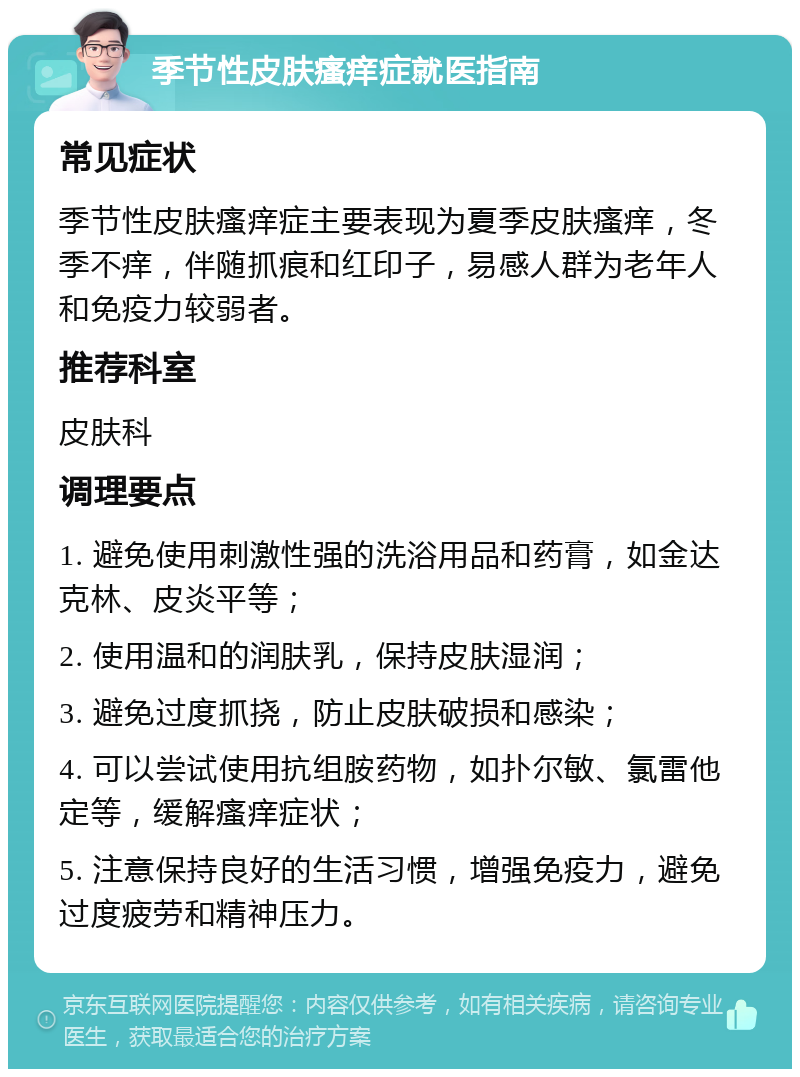 季节性皮肤瘙痒症就医指南 常见症状 季节性皮肤瘙痒症主要表现为夏季皮肤瘙痒，冬季不痒，伴随抓痕和红印子，易感人群为老年人和免疫力较弱者。 推荐科室 皮肤科 调理要点 1. 避免使用刺激性强的洗浴用品和药膏，如金达克林、皮炎平等； 2. 使用温和的润肤乳，保持皮肤湿润； 3. 避免过度抓挠，防止皮肤破损和感染； 4. 可以尝试使用抗组胺药物，如扑尔敏、氯雷他定等，缓解瘙痒症状； 5. 注意保持良好的生活习惯，增强免疫力，避免过度疲劳和精神压力。