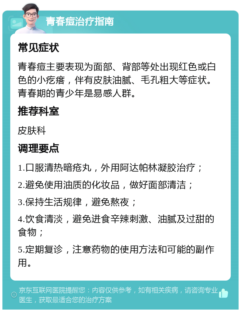 青春痘治疗指南 常见症状 青春痘主要表现为面部、背部等处出现红色或白色的小疙瘩，伴有皮肤油腻、毛孔粗大等症状。青春期的青少年是易感人群。 推荐科室 皮肤科 调理要点 1.口服清热暗疮丸，外用阿达帕林凝胶治疗； 2.避免使用油质的化妆品，做好面部清洁； 3.保持生活规律，避免熬夜； 4.饮食清淡，避免进食辛辣刺激、油腻及过甜的食物； 5.定期复诊，注意药物的使用方法和可能的副作用。