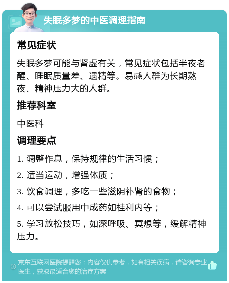 失眠多梦的中医调理指南 常见症状 失眠多梦可能与肾虚有关，常见症状包括半夜老醒、睡眠质量差、遗精等。易感人群为长期熬夜、精神压力大的人群。 推荐科室 中医科 调理要点 1. 调整作息，保持规律的生活习惯； 2. 适当运动，增强体质； 3. 饮食调理，多吃一些滋阴补肾的食物； 4. 可以尝试服用中成药如桂利内等； 5. 学习放松技巧，如深呼吸、冥想等，缓解精神压力。