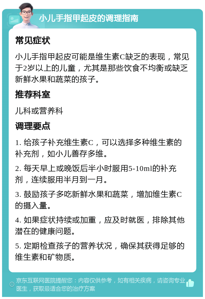 小儿手指甲起皮的调理指南 常见症状 小儿手指甲起皮可能是维生素C缺乏的表现，常见于2岁以上的儿童，尤其是那些饮食不均衡或缺乏新鲜水果和蔬菜的孩子。 推荐科室 儿科或营养科 调理要点 1. 给孩子补充维生素C，可以选择多种维生素的补充剂，如小儿善存多维。 2. 每天早上或晚饭后半小时服用5-10ml的补充剂，连续服用半月到一月。 3. 鼓励孩子多吃新鲜水果和蔬菜，增加维生素C的摄入量。 4. 如果症状持续或加重，应及时就医，排除其他潜在的健康问题。 5. 定期检查孩子的营养状况，确保其获得足够的维生素和矿物质。