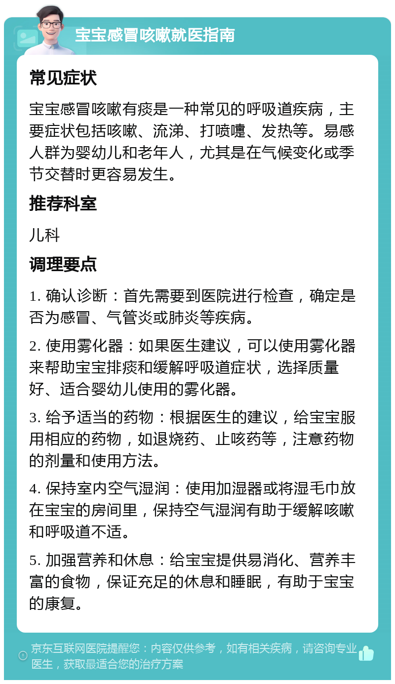 宝宝感冒咳嗽就医指南 常见症状 宝宝感冒咳嗽有痰是一种常见的呼吸道疾病，主要症状包括咳嗽、流涕、打喷嚏、发热等。易感人群为婴幼儿和老年人，尤其是在气候变化或季节交替时更容易发生。 推荐科室 儿科 调理要点 1. 确认诊断：首先需要到医院进行检查，确定是否为感冒、气管炎或肺炎等疾病。 2. 使用雾化器：如果医生建议，可以使用雾化器来帮助宝宝排痰和缓解呼吸道症状，选择质量好、适合婴幼儿使用的雾化器。 3. 给予适当的药物：根据医生的建议，给宝宝服用相应的药物，如退烧药、止咳药等，注意药物的剂量和使用方法。 4. 保持室内空气湿润：使用加湿器或将湿毛巾放在宝宝的房间里，保持空气湿润有助于缓解咳嗽和呼吸道不适。 5. 加强营养和休息：给宝宝提供易消化、营养丰富的食物，保证充足的休息和睡眠，有助于宝宝的康复。