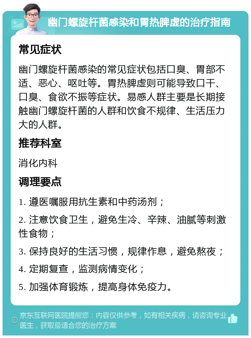 幽门螺旋杆菌感染和胃热脾虚的治疗指南 常见症状 幽门螺旋杆菌感染的常见症状包括口臭、胃部不适、恶心、呕吐等。胃热脾虚则可能导致口干、口臭、食欲不振等症状。易感人群主要是长期接触幽门螺旋杆菌的人群和饮食不规律、生活压力大的人群。 推荐科室 消化内科 调理要点 1. 遵医嘱服用抗生素和中药汤剂； 2. 注意饮食卫生，避免生冷、辛辣、油腻等刺激性食物； 3. 保持良好的生活习惯，规律作息，避免熬夜； 4. 定期复查，监测病情变化； 5. 加强体育锻炼，提高身体免疫力。