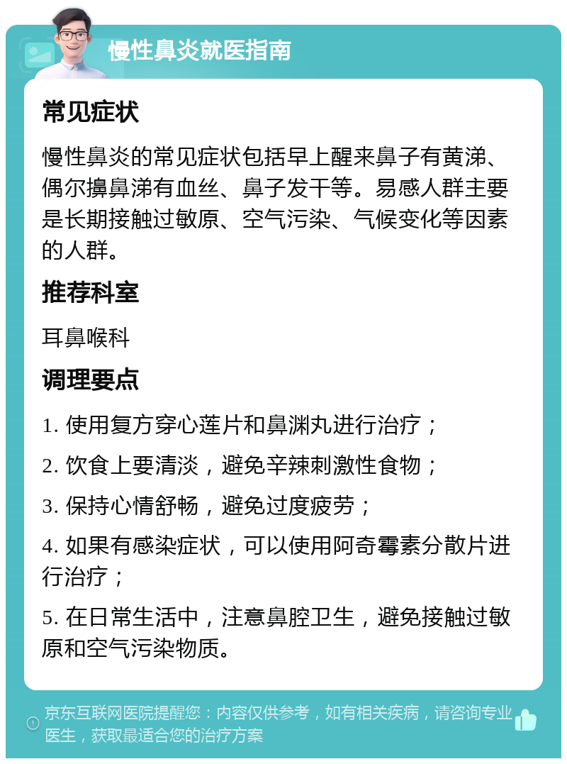 慢性鼻炎就医指南 常见症状 慢性鼻炎的常见症状包括早上醒来鼻子有黄涕、偶尔擤鼻涕有血丝、鼻子发干等。易感人群主要是长期接触过敏原、空气污染、气候变化等因素的人群。 推荐科室 耳鼻喉科 调理要点 1. 使用复方穿心莲片和鼻渊丸进行治疗； 2. 饮食上要清淡，避免辛辣刺激性食物； 3. 保持心情舒畅，避免过度疲劳； 4. 如果有感染症状，可以使用阿奇霉素分散片进行治疗； 5. 在日常生活中，注意鼻腔卫生，避免接触过敏原和空气污染物质。