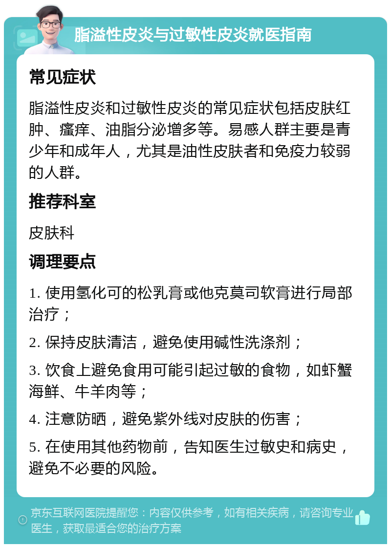 脂溢性皮炎与过敏性皮炎就医指南 常见症状 脂溢性皮炎和过敏性皮炎的常见症状包括皮肤红肿、瘙痒、油脂分泌增多等。易感人群主要是青少年和成年人，尤其是油性皮肤者和免疫力较弱的人群。 推荐科室 皮肤科 调理要点 1. 使用氢化可的松乳膏或他克莫司软膏进行局部治疗； 2. 保持皮肤清洁，避免使用碱性洗涤剂； 3. 饮食上避免食用可能引起过敏的食物，如虾蟹海鲜、牛羊肉等； 4. 注意防晒，避免紫外线对皮肤的伤害； 5. 在使用其他药物前，告知医生过敏史和病史，避免不必要的风险。