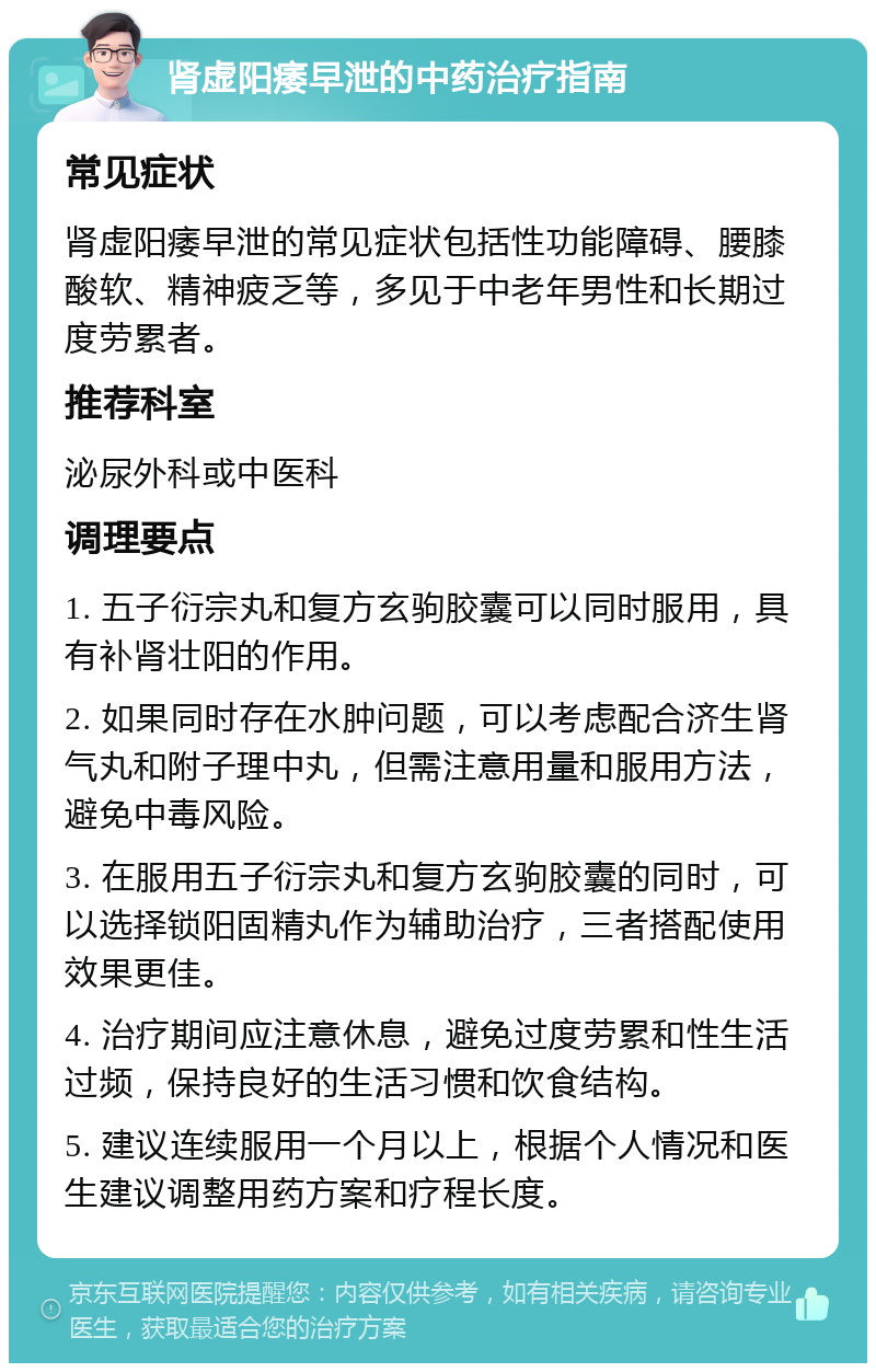 肾虚阳痿早泄的中药治疗指南 常见症状 肾虚阳痿早泄的常见症状包括性功能障碍、腰膝酸软、精神疲乏等，多见于中老年男性和长期过度劳累者。 推荐科室 泌尿外科或中医科 调理要点 1. 五子衍宗丸和复方玄驹胶囊可以同时服用，具有补肾壮阳的作用。 2. 如果同时存在水肿问题，可以考虑配合济生肾气丸和附子理中丸，但需注意用量和服用方法，避免中毒风险。 3. 在服用五子衍宗丸和复方玄驹胶囊的同时，可以选择锁阳固精丸作为辅助治疗，三者搭配使用效果更佳。 4. 治疗期间应注意休息，避免过度劳累和性生活过频，保持良好的生活习惯和饮食结构。 5. 建议连续服用一个月以上，根据个人情况和医生建议调整用药方案和疗程长度。