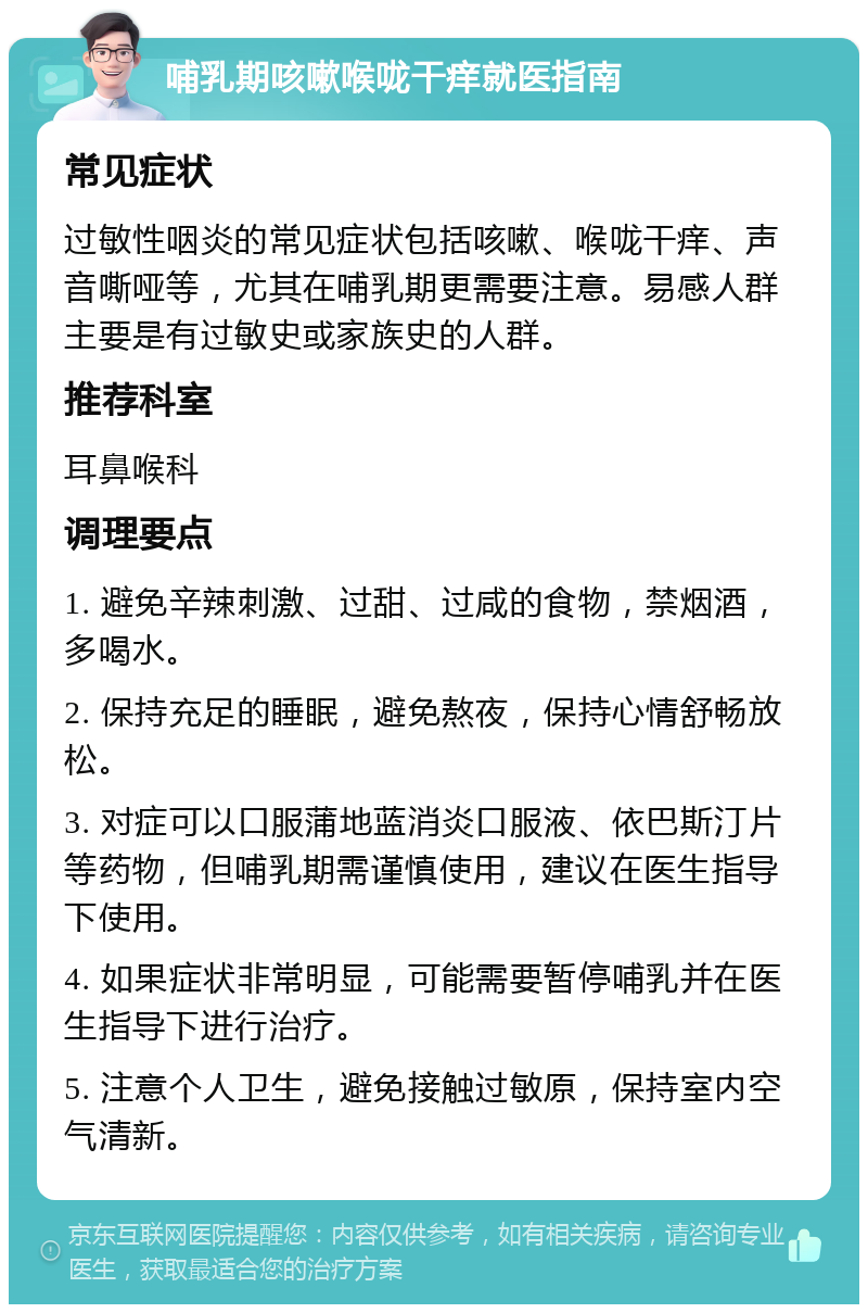 哺乳期咳嗽喉咙干痒就医指南 常见症状 过敏性咽炎的常见症状包括咳嗽、喉咙干痒、声音嘶哑等，尤其在哺乳期更需要注意。易感人群主要是有过敏史或家族史的人群。 推荐科室 耳鼻喉科 调理要点 1. 避免辛辣刺激、过甜、过咸的食物，禁烟酒，多喝水。 2. 保持充足的睡眠，避免熬夜，保持心情舒畅放松。 3. 对症可以口服蒲地蓝消炎口服液、依巴斯汀片等药物，但哺乳期需谨慎使用，建议在医生指导下使用。 4. 如果症状非常明显，可能需要暂停哺乳并在医生指导下进行治疗。 5. 注意个人卫生，避免接触过敏原，保持室内空气清新。