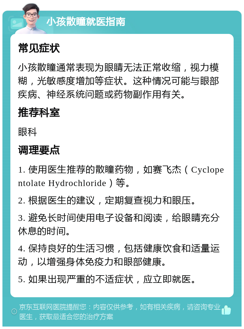 小孩散瞳就医指南 常见症状 小孩散瞳通常表现为眼睛无法正常收缩，视力模糊，光敏感度增加等症状。这种情况可能与眼部疾病、神经系统问题或药物副作用有关。 推荐科室 眼科 调理要点 1. 使用医生推荐的散瞳药物，如赛飞杰（Cyclopentolate Hydrochloride）等。 2. 根据医生的建议，定期复查视力和眼压。 3. 避免长时间使用电子设备和阅读，给眼睛充分休息的时间。 4. 保持良好的生活习惯，包括健康饮食和适量运动，以增强身体免疫力和眼部健康。 5. 如果出现严重的不适症状，应立即就医。